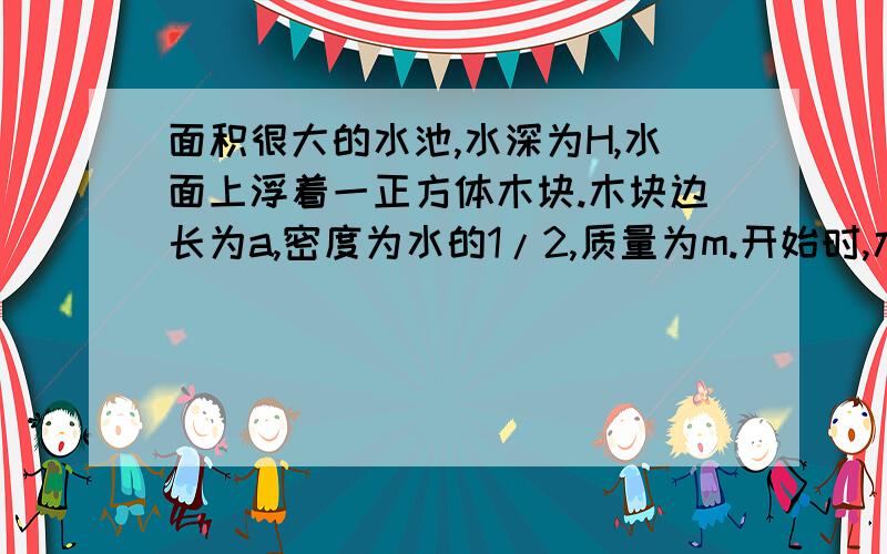 面积很大的水池,水深为H,水面上浮着一正方体木块.木块边长为a,密度为水的1/2,质量为m.开始时,木块静止,有一半没入水中,如图所示.现用力F将木块缓慢地压到池底.不计摩擦.求(1)从木块刚好完