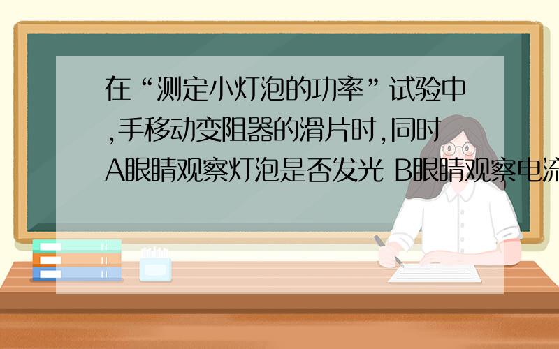 在“测定小灯泡的功率”试验中,手移动变阻器的滑片时,同时A眼睛观察灯泡是否发光 B眼睛观察电流表的示数C眼睛观察电压表的示数　D眼睛观察变阻器滑片的位置