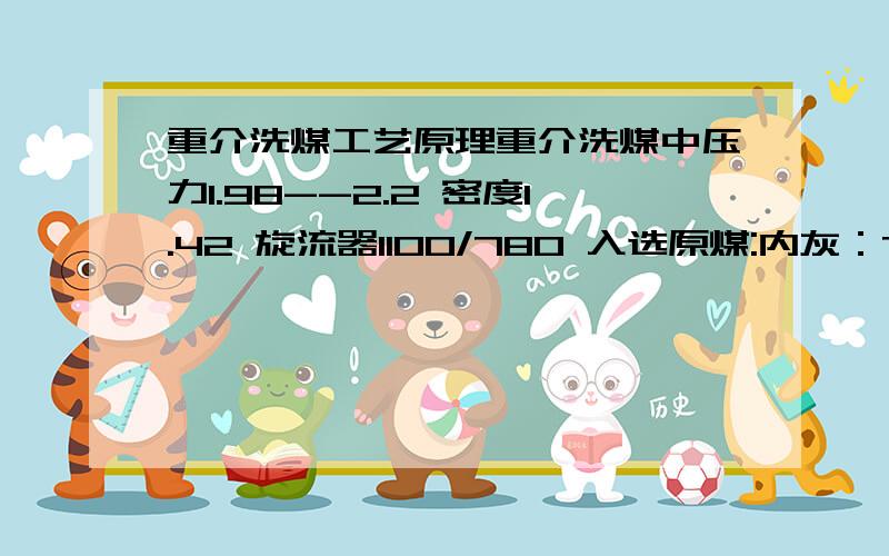 重介洗煤工艺原理重介洗煤中压力1.98--2.2 密度1.42 旋流器1100/780 入选原煤:内灰：7.5—8；回收：0.5mm以上,小于等于1.4的 40% 筛分1mm以下的占55% 入洗原煤量每小时 140吨；介质泵流量600立方,要求