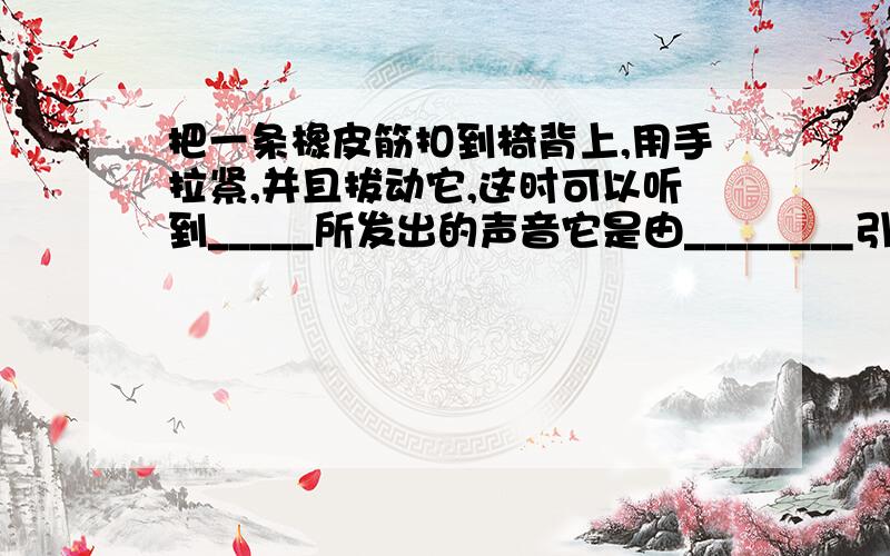 把一条橡皮筋扣到椅背上,用手拉紧,并且拔动它,这时可以听到_____所发出的声音它是由________引起的,声音通过_____传到了我们的耳朵.