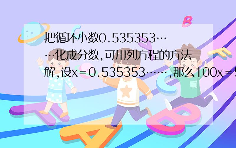 把循环小数0.535353……化成分数,可用列方程的方法解,设x＝0.535353……,那么100x＝53.5353…… 而53.5353……＝53＋0.5353……,所以100x＝53+x化简得99x＝53,解得x＝53/99所以0.5353……＝53/99问:用以上方