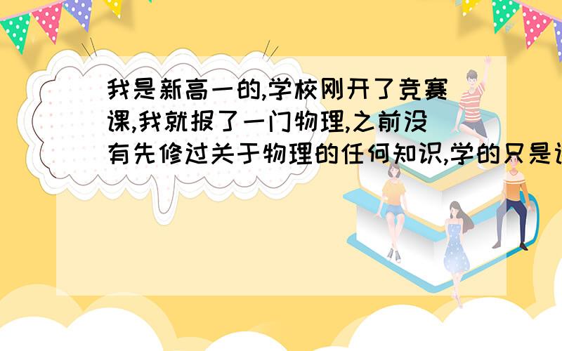 我是新高一的,学校刚开了竞赛课,我就报了一门物理,之前没有先修过关于物理的任何知识,学的只是课本上的知识,学物理竞赛是对物理感兴趣,并且想拿奖.我智商不算很高,理解东西比较慢,有