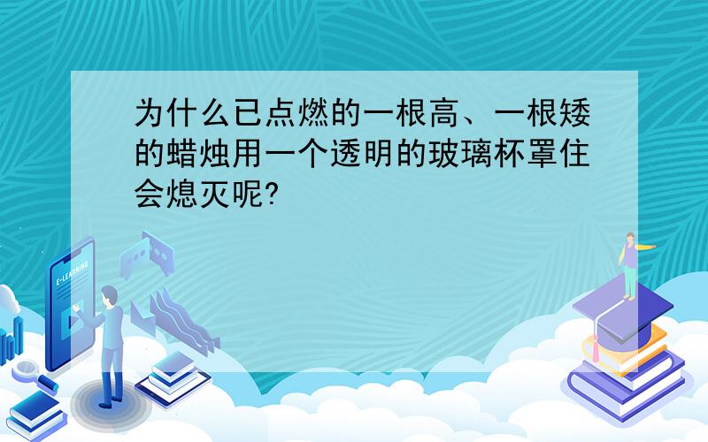 为什么已点燃的一根高、一根矮的蜡烛用一个透明的玻璃杯罩住会熄灭呢?