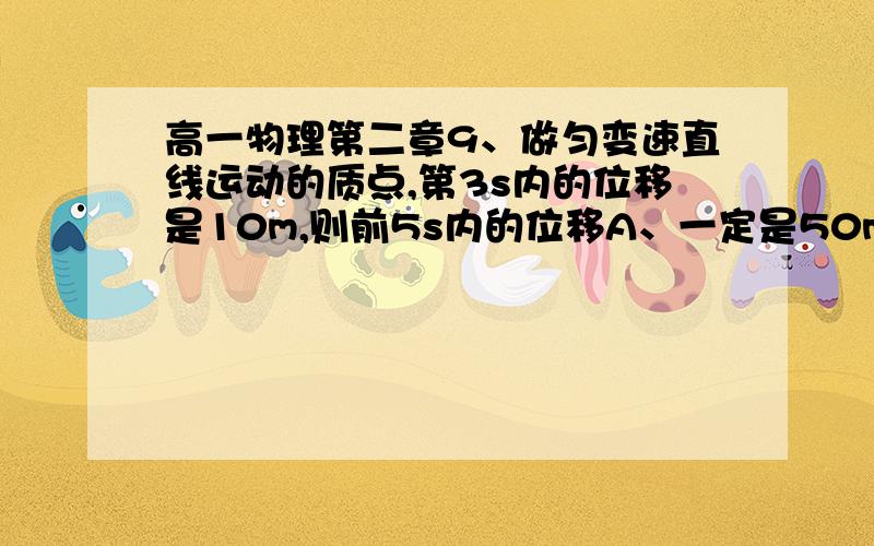 高一物理第二章9、做匀变速直线运动的质点,第3s内的位移是10m,则前5s内的位移A、一定是50m；                    B、一定不是50m；C、可能是50m,也可能不是50m；    D、只有初速度为零时才是50m.