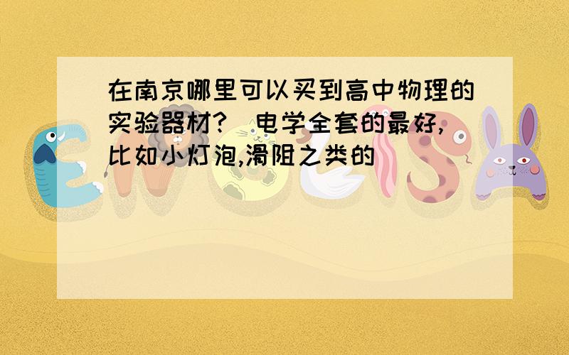 在南京哪里可以买到高中物理的实验器材?（电学全套的最好,比如小灯泡,滑阻之类的）