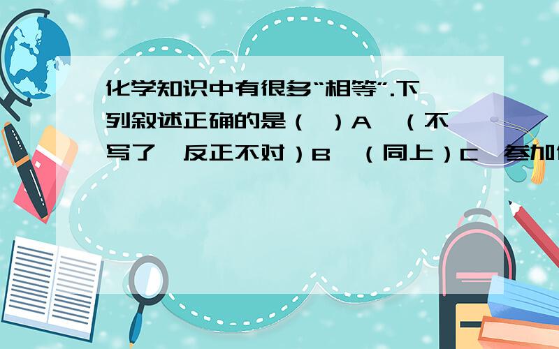 化学知识中有很多“相等”.下列叙述正确的是（ ）A、（不写了,反正不对）B、（同上）C、参加化学反应的各物质的质量总和与反应后生成的各物质的质量总和相等D、溶液稀释前后溶质的质