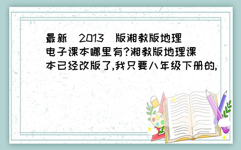 最新（2013）版湘教版地理电子课本哪里有?湘教版地理课本已经改版了,我只要八年级下册的,