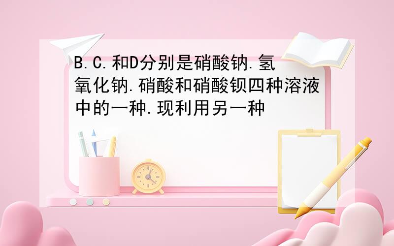 B.C.和D分别是硝酸钠.氢氧化钠.硝酸和硝酸钡四种溶液中的一种.现利用另一种