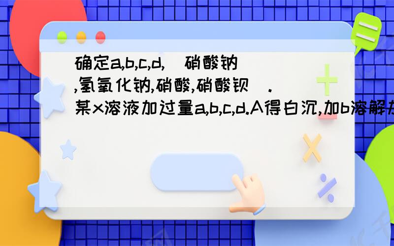 确定a,b,c,d,(硝酸钠,氢氧化钠,硝酸,硝酸钡).某x溶液加过量a,b,c,d.A得白沉,加b溶解加d不溶.x加b不反应。x加c得白沉，加bd均不反应…　x加d不反应。均过量