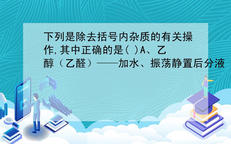 下列是除去括号内杂质的有关操作,其中正确的是( )A、乙醇（乙醛）——加水、振荡静置后分液 B、乙酸乙酯（乙酸）——加乙酸、浓硫酸加热C、乙烯（乙炔）——将气体通入过量的KMnO4溶液