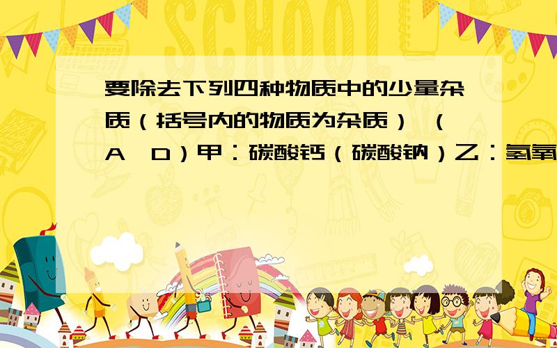 要除去下列四种物质中的少量杂质（括号内的物质为杂质） （A、D）甲：碳酸钙（碳酸钠）乙：氢氧化钠（碳酸钠）丙：氯化钾（KHCO3碳酸氢钾 ）丁：碳粉（氧化铜）①加适量盐酸,搅拌、过