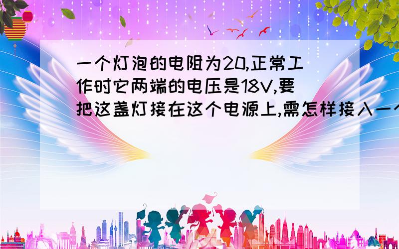 一个灯泡的电阻为20,正常工作时它两端的电压是18V,要把这盏灯接在这个电源上,需怎样接入一个阻值多大的电阻?将电路设计出来,并画出电路图.