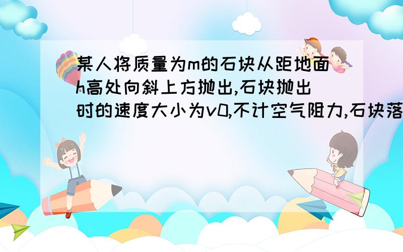 某人将质量为m的石块从距地面h高处向斜上方抛出,石块抛出时的速度大小为v0,不计空气阻力,石块落地时的动能为?