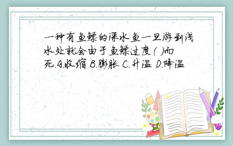 一种有鱼鳔的深水鱼一旦游到浅水处就会由于鱼鳔过度（ ）而死.A.收缩 B.膨胀 C.升温 D.降温