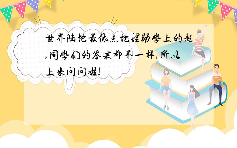 世界陆地最低点地理助学上的题,同学们的答案都不一样,所以上来问问啦!