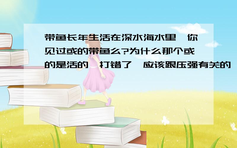 带鱼长年生活在深水海水里,你见过或的带鱼么?为什么那个或的是活的,打错了,应该跟压强有关的