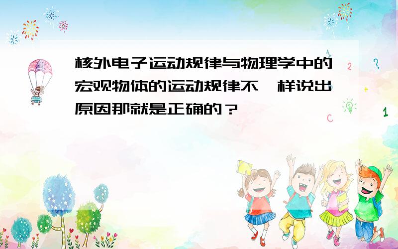 核外电子运动规律与物理学中的宏观物体的运动规律不一样说出原因那就是正确的？