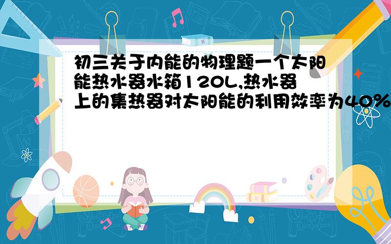 初三关于内能的物理题一个太阳能热水器水箱120L,热水器上的集热器对太阳能的利用效率为40％,在与阳光垂直的地球表面上每平方米得到的太阳辐射功率约为P=1400W.如果将整箱水的温度从20℃