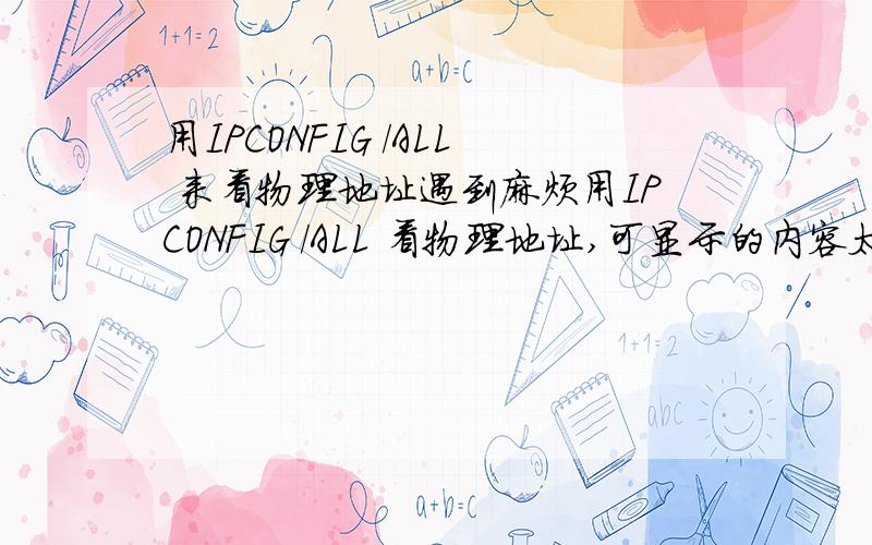 用IPCONFIG /ALL 来看物理地址遇到麻烦用IPCONFIG /ALL 看物理地址,可显示的内容太多,看不到以太网那一项,总不能在网络适配器一个一个删除吧?有什么办法吗?补充下,我VISTA的系统~都没成功~最后