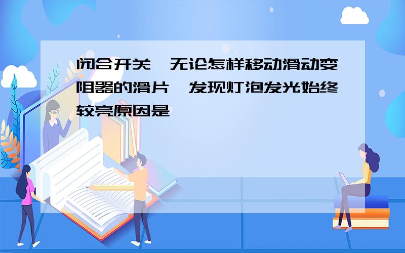 闭合开关,无论怎样移动滑动变阻器的滑片,发现灯泡发光始终较亮原因是