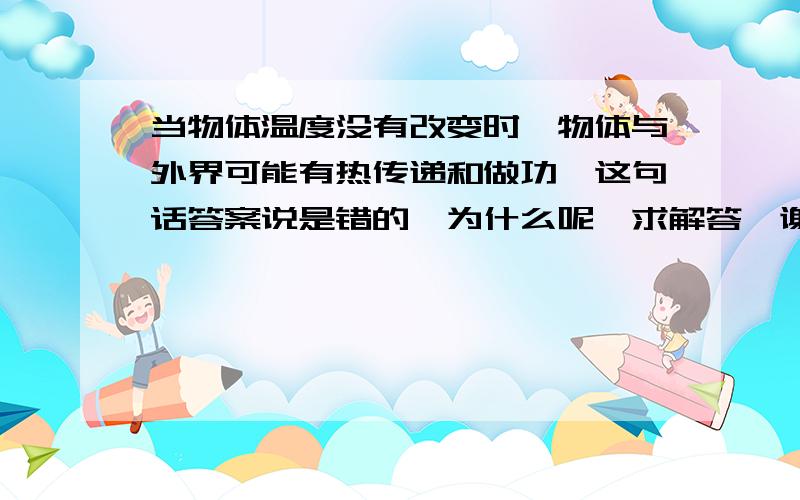 当物体温度没有改变时,物体与外界可能有热传递和做功,这句话答案说是错的,为什么呢,求解答,谢谢