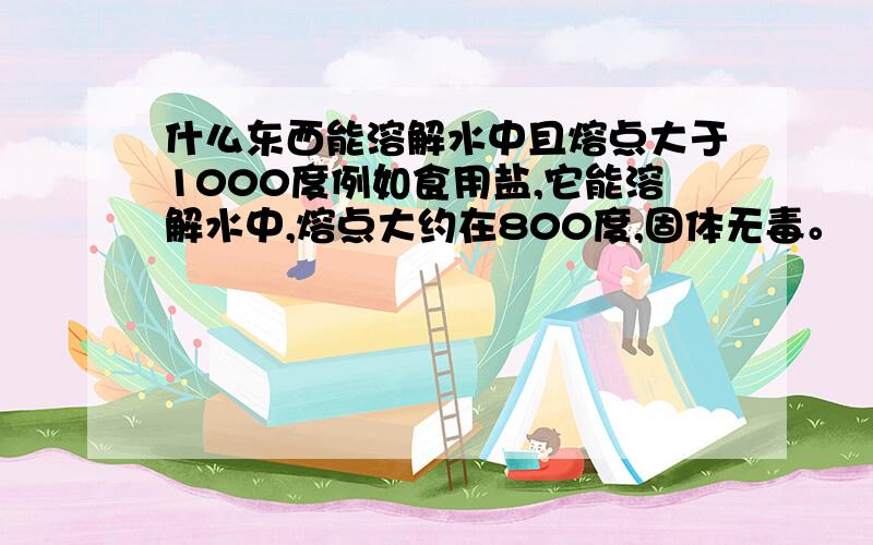 什么东西能溶解水中且熔点大于1000度例如食用盐,它能溶解水中,熔点大约在800度,固体无毒。