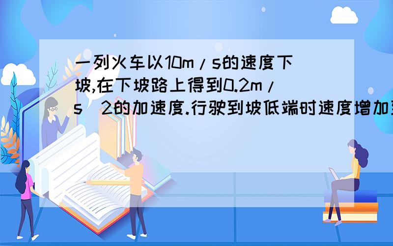 一列火车以10m/s的速度下坡,在下坡路上得到0.2m/s^2的加速度.行驶到坡低端时速度增加到15m/s求这列火车经过这段下坡路所用的时间及其这段坡路的长度