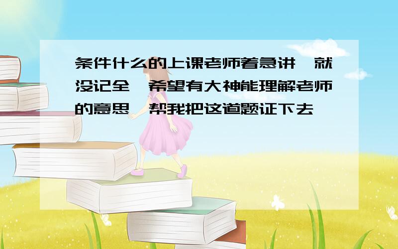 条件什么的上课老师着急讲,就没记全,希望有大神能理解老师的意思,帮我把这道题证下去,