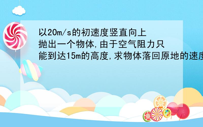 以20m/s的初速度竖直向上抛出一个物体,由于空气阻力只能到达15m的高度,求物体落回原地的速度和总共用的时间