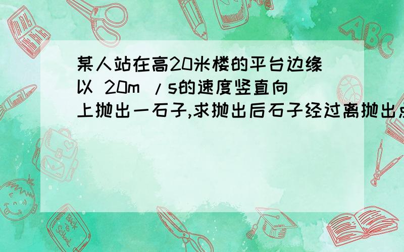 某人站在高20米楼的平台边缘以 20m /s的速度竖直向上抛出一石子,求抛出后石子经过离抛出点 15m处所需时间