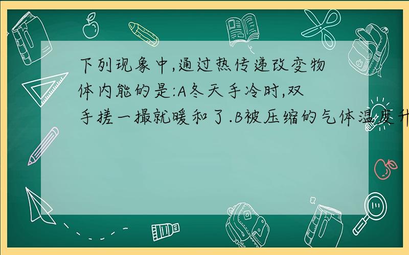 下列现象中,通过热传递改变物体内能的是:A冬天手冷时,双手搓一撮就暖和了.B被压缩的气体温度升高