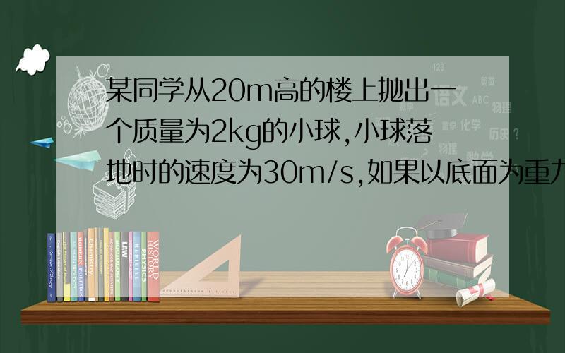 某同学从20m高的楼上抛出一个质量为2kg的小球,小球落地时的速度为30m/s,如果以底面为重力势能的零势能面,不计空气阻力,g=10m/s^2求 1.小球落地时的机械能 2.抛球时人对小球做的功2的那个不是