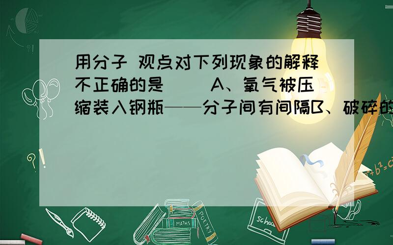 用分子 观点对下列现象的解释不正确的是（ ）A、氧气被压缩装入钢瓶——分子间有间隔B、破碎的玻璃无法复原——分子间存在斥力C、闻到路边怡人的花香——分子不停地运动D、两块表面