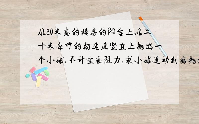 从20米高的楼房的阳台上以二十米每秒的初速度竖直上抛出一个小球,不计空气阻力,求小球运动到离抛出点十五米处所经历的时间可能是,1s b,2s c.3s d.2+根7s 目测是多选