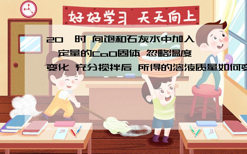 20℃时 向饱和石灰水中加入一定量的CaO固体 忽略温度变化 充分搅拌后 所得的溶液质量如何变化