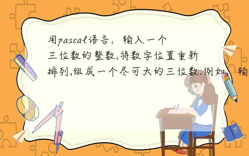 用pascal语言：输入一个三位数的整数,将数字位置重新排列,组成一个尽可大的三位数.例如：输入213,重输入一个三位数的整数,将数字位置重新排列,组成一个尽可大的三位数.例如：输入213,重