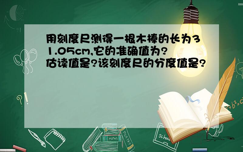 用刻度尺测得一根木棒的长为31.05cm,它的准确值为?估读值是?该刻度尺的分度值是?