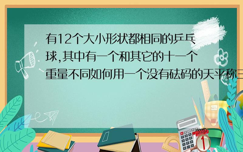 有12个大小形状都相同的乒乓球,其中有一个和其它的十一个重量不同如何用一个没有砝码的天平称三次把那个不同的球找出来并且知道它是比其它十一个重还是轻?