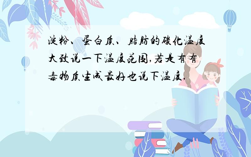 淀粉、蛋白质、脂肪的碳化温度大致说一下温度范围,若是有有毒物质生成最好也说下温度,