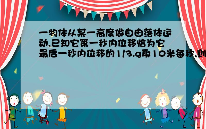 一物体从某一高度做自由落体运动,已知它第一秒内位移恰为它最后一秒内位移的1/3.g取10米每秒,则它的最后一秒的位移是?和它开始下落时距地面的高度?