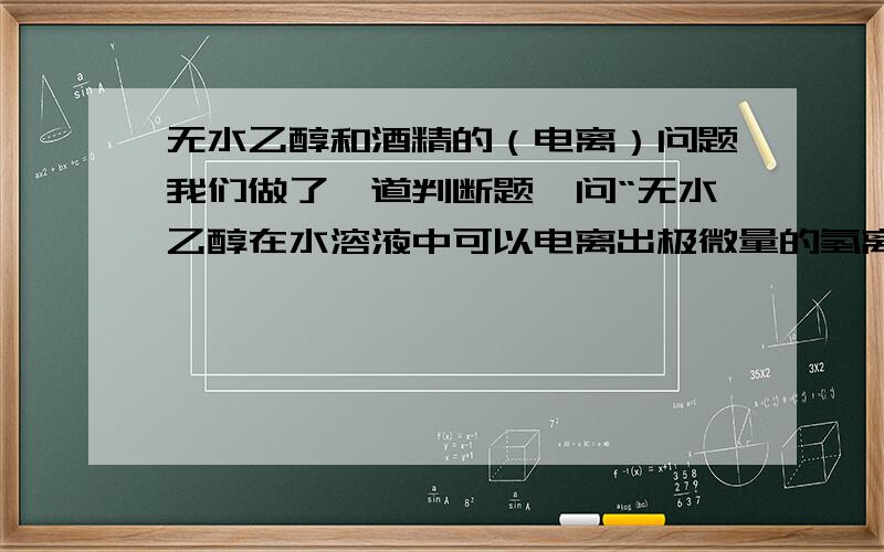 无水乙醇和酒精的（电离）问题我们做了一道判断题,问“无水乙醇在水溶液中可以电离出极微量的氢离子,其电离出的量比H2O还要少.”我觉得这个命题是正确的.但是老师批我错,说乙醇是非