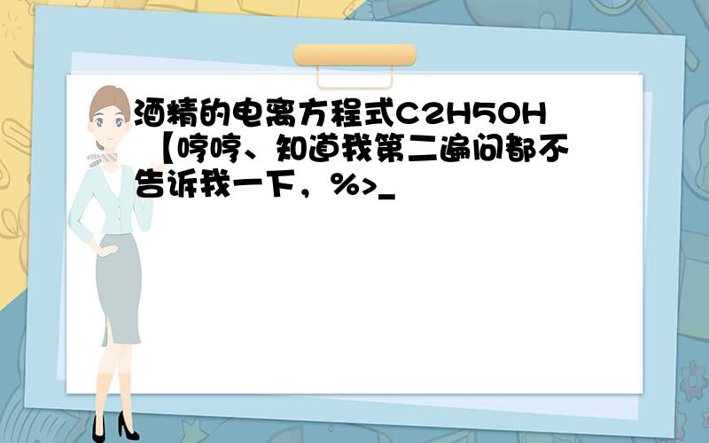 酒精的电离方程式C2H5OH 【哼哼、知道我第二遍问都不告诉我一下，%>_