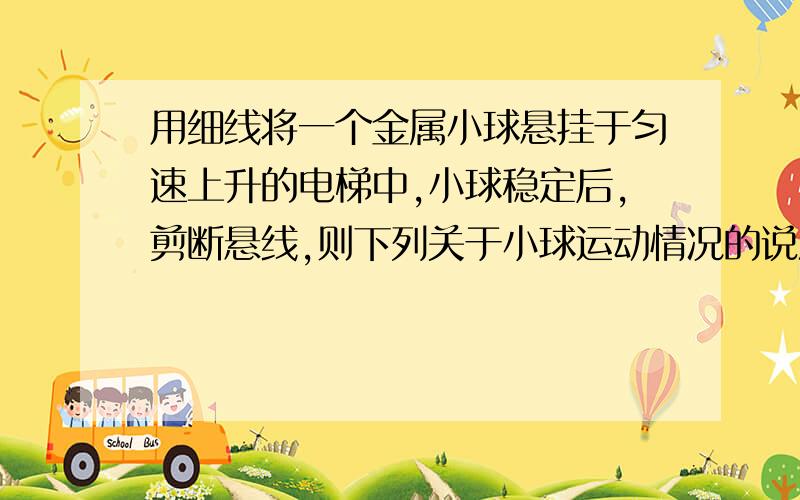 用细线将一个金属小球悬挂于匀速上升的电梯中,小球稳定后,剪断悬线,则下列关于小球运动情况的说法中,正确的是（）A．以电梯为参照物,小球立即下落B．以电梯为参照物,小球先上升、后