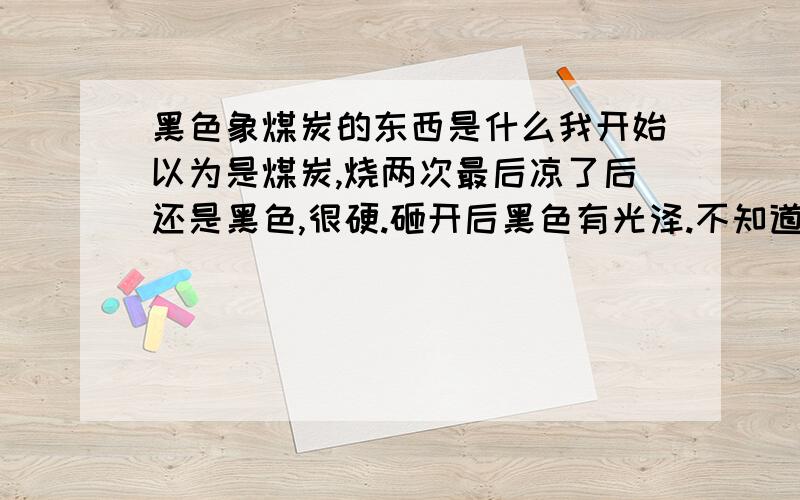 黑色象煤炭的东西是什么我开始以为是煤炭,烧两次最后凉了后还是黑色,很硬.砸开后黑色有光泽.不知道是什么东西