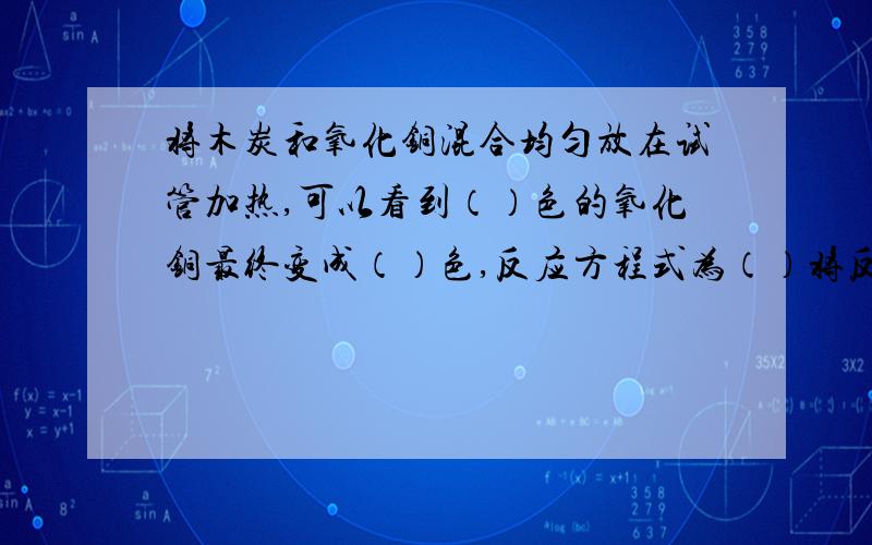 将木炭和氧化铜混合均匀放在试管加热,可以看到（）色的氧化铜最终变成（）色,反应方程式为（）将反应生成的气体通入澄清石灰水,可看到（）,该反应中木炭的作用（） 括号里要填的.