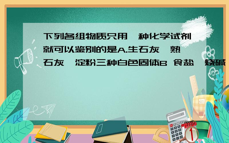 下列各组物质只用一种化学试剂就可以鉴别的是A.生石灰、熟石灰、淀粉三种白色固体B 食盐、烧碱、氯化铵三种白色固体