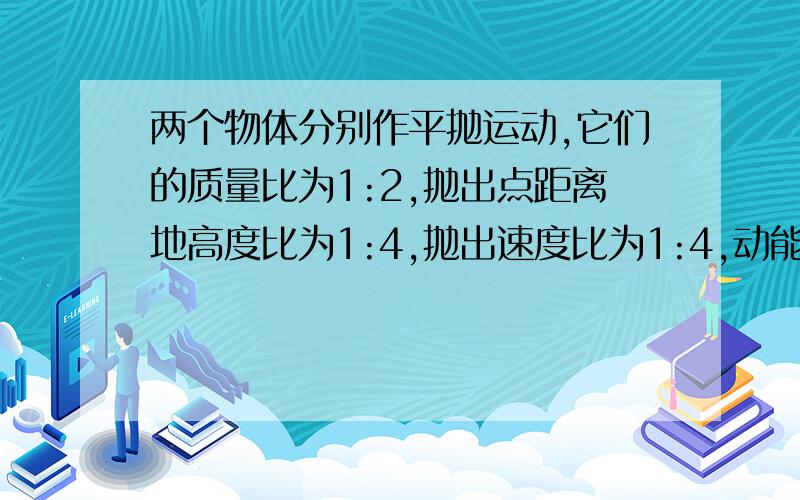 两个物体分别作平抛运动,它们的质量比为1:2,抛出点距离地高度比为1:4,抛出速度比为1:4,动能比,落地时两者运动时间比,水平射程比