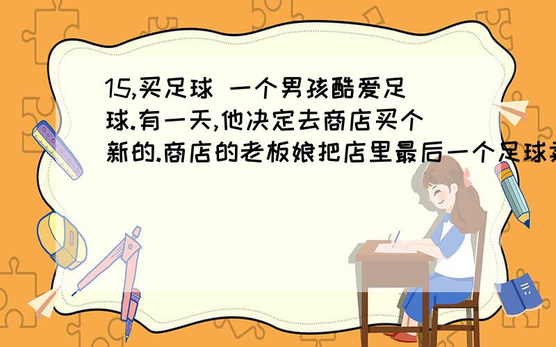 15,买足球 一个男孩酷爱足球.有一天,他决定去商店买个新的.商店的老板娘把店里最后一个足球卖给15,买足球 一个男孩酷爱足球.有一天,他决定去商店买个新的.商店的老板娘把店里最后一个