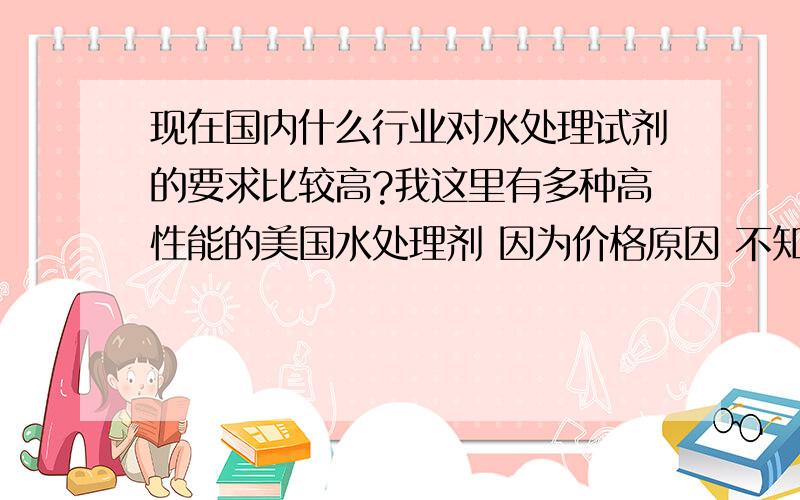 现在国内什么行业对水处理试剂的要求比较高?我这里有多种高性能的美国水处理剂 因为价格原因 不知道应该找什么样的行业来销售举例：除碳酸盐水垢的试剂 特点是：1 对皮肤，设备无腐