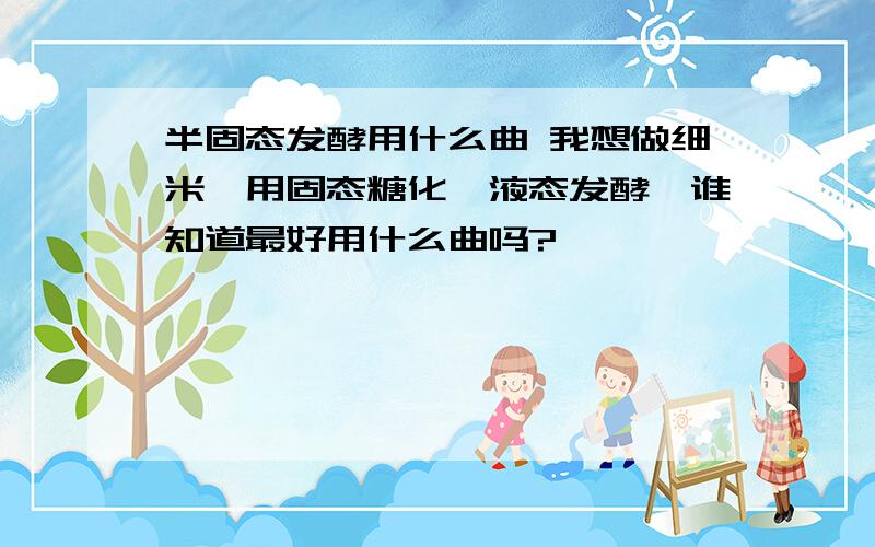 半固态发酵用什么曲 我想做细米,用固态糖化,液态发酵,谁知道最好用什么曲吗?